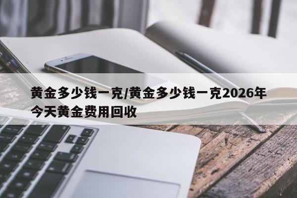 黄金多少钱一克/黄金多少钱一克2026年今天黄金费用回收