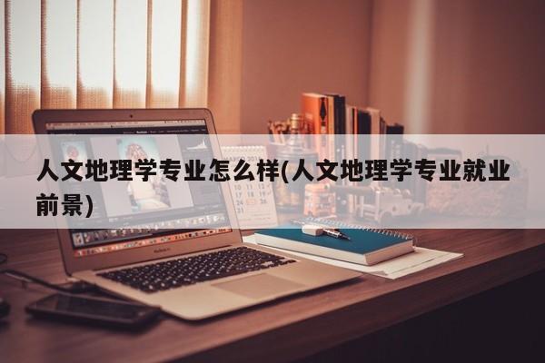 人文地理学专业怎么样(人文地理学专业就业前景)