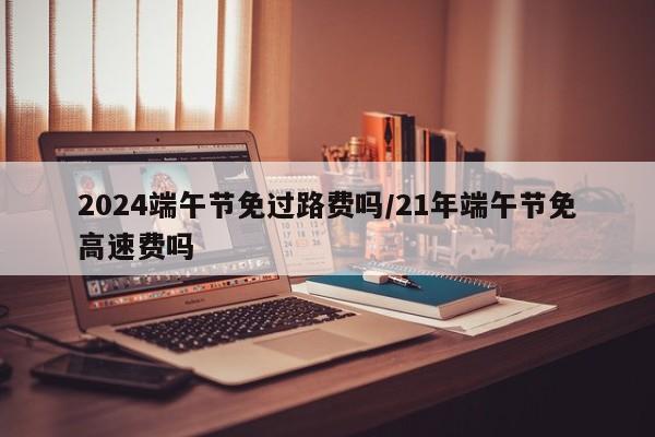 2024端午节免过路费吗/21年端午节免高速费吗