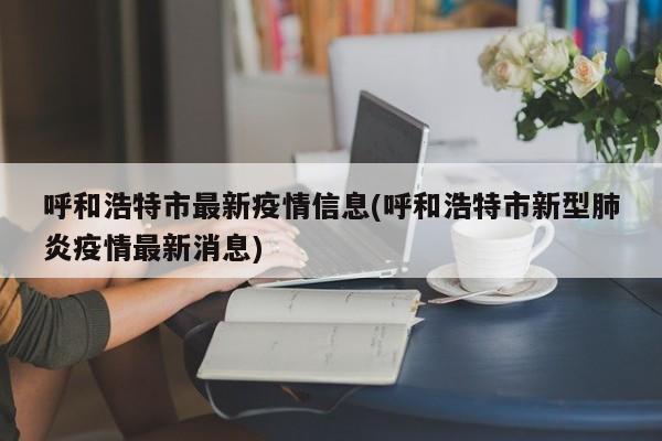 呼和浩特市最新疫情信息(呼和浩特市新型肺炎疫情最新消息)