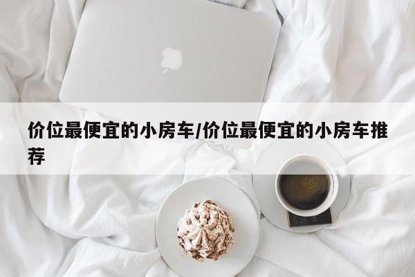 价位最便宜的小房车/价位最便宜的小房车推荐