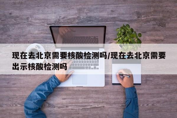 现在去北京需要核酸检测吗/现在去北京需要出示核酸检测吗