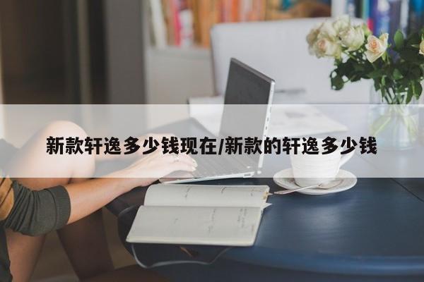 新款轩逸多少钱现在/新款的轩逸多少钱