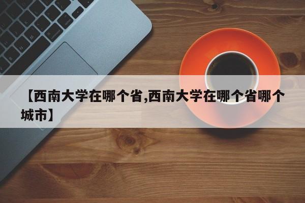 【西南大学在哪个省,西南大学在哪个省哪个城市】
