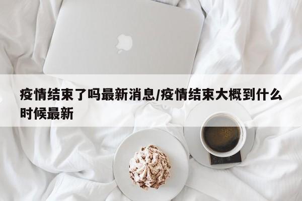 疫情结束了吗最新消息/疫情结束大概到什么时候最新