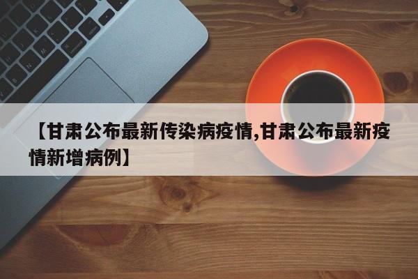 【甘肃公布最新传染病疫情,甘肃公布最新疫情新增病例】