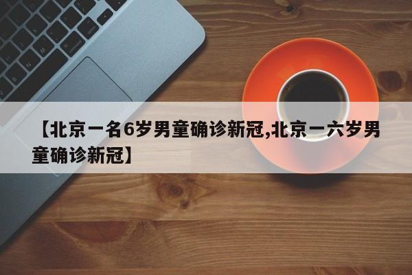 【北京一名6岁男童确诊新冠,北京一六岁男童确诊新冠】