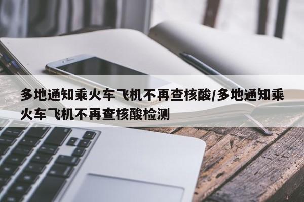 多地通知乘火车飞机不再查核酸/多地通知乘火车飞机不再查核酸检测